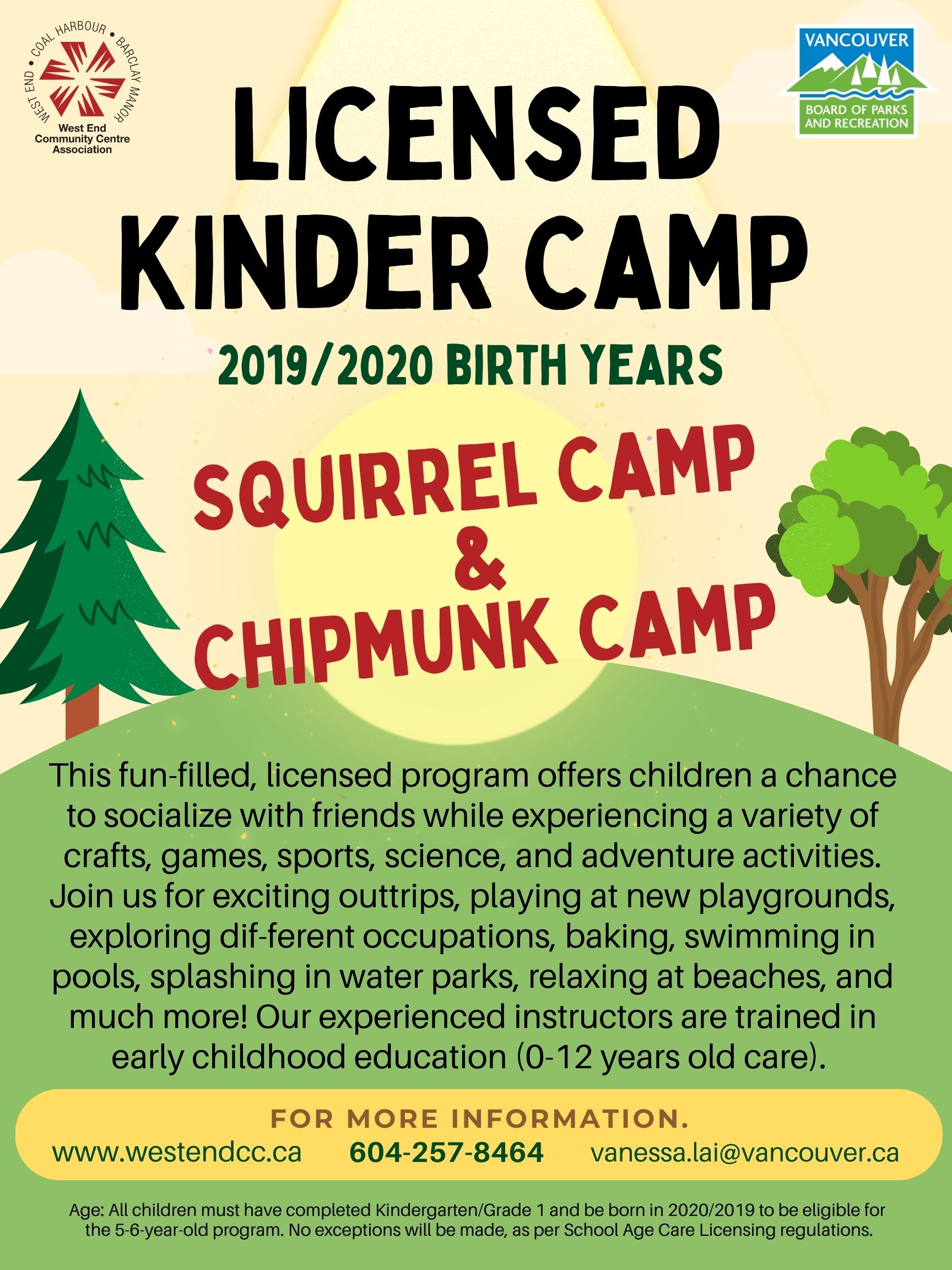 LICENSED KINDER CAMP 2019/2020 BIRTH YEARS SQUIRREL CAMP & CHIPMUNK CAMP This fun-filled, licensed program offers children a chance to socialize with friends while experiencing a variety of crafts, games, sports, science, and adventure activities. Join us for exciting outtrips, playing at new playgrounds, exploring dif-ferent occupations, baking, swimming in pools, splashing in water parks, relaxing at beaches, and much more! Our experienced instructors are trained in early childhood education (0-12 years old care). FOR MORE INFORMATION. www.westendcc.ca 604-257-8464 vanessa.lai@vancouver.ca Age: All children must have completed Kindergarten/Grade 1 and be born in 2020/2019 to be eligible for the 5-6-year-old program. No exceptions will be made, as per School Age Care Licensing regulations. West End Community Centre Association West End • Coal Harbour • Barclay Manor Vancouver Board of Parks and Recreation