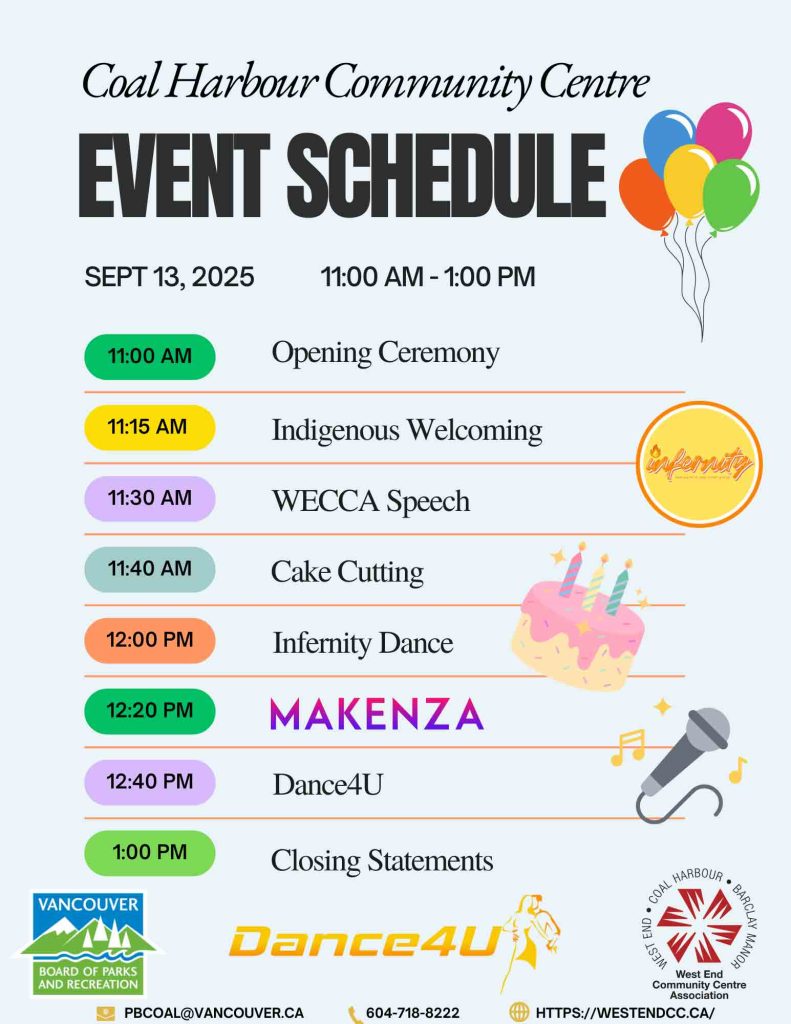 EVENT SCHEDULE Coal Harbour Community Centre SEPT 13, 2025 11:00 AM - 1:00 PM 11:00 AM Opening Ceremony 11:15 AM Indigenous Welcoming 11:30 AM WECCA Speech 11:40 AM Cake Cutting 12:00 PM Infernity Dance 12:20 PM Makenza & Kirill 12:40 PM Dance4U 1:00 PM Closing Statemen