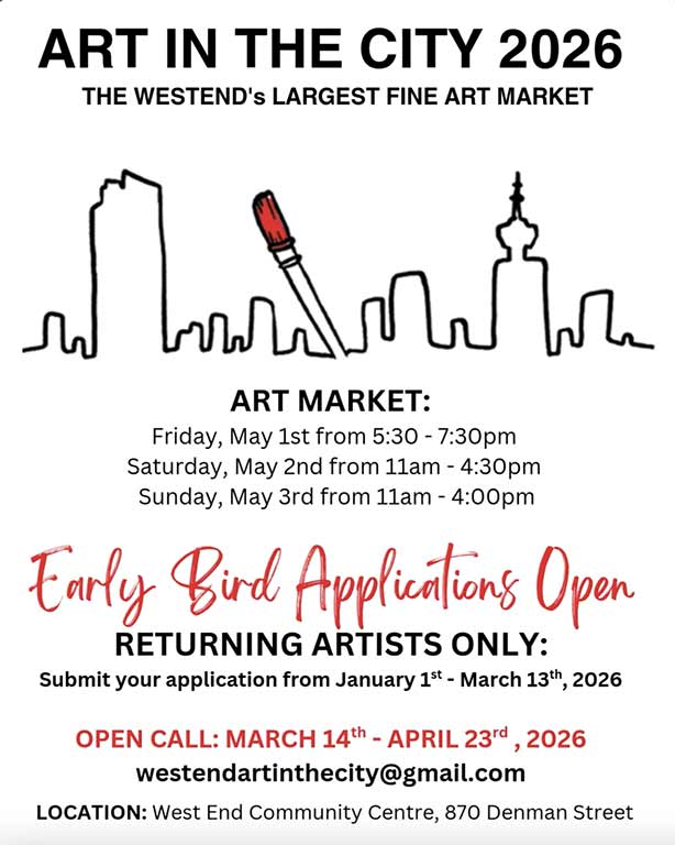 Art in the City 2026 The Westend's Largest Fine Art Market Art Market Friday, May 1 from 5:30-7:30pm Saturday, May 2 from 11am-4:30pm Sunday, May 3 from 11am-4pm Early Bird Applications Open Returning Artists Only: Submit your application from January 1-March 13, 2026 Open Call: March 14-April 23 westendartinthecity@gmail.com Location:West End Community Centre, 870 Denman Street