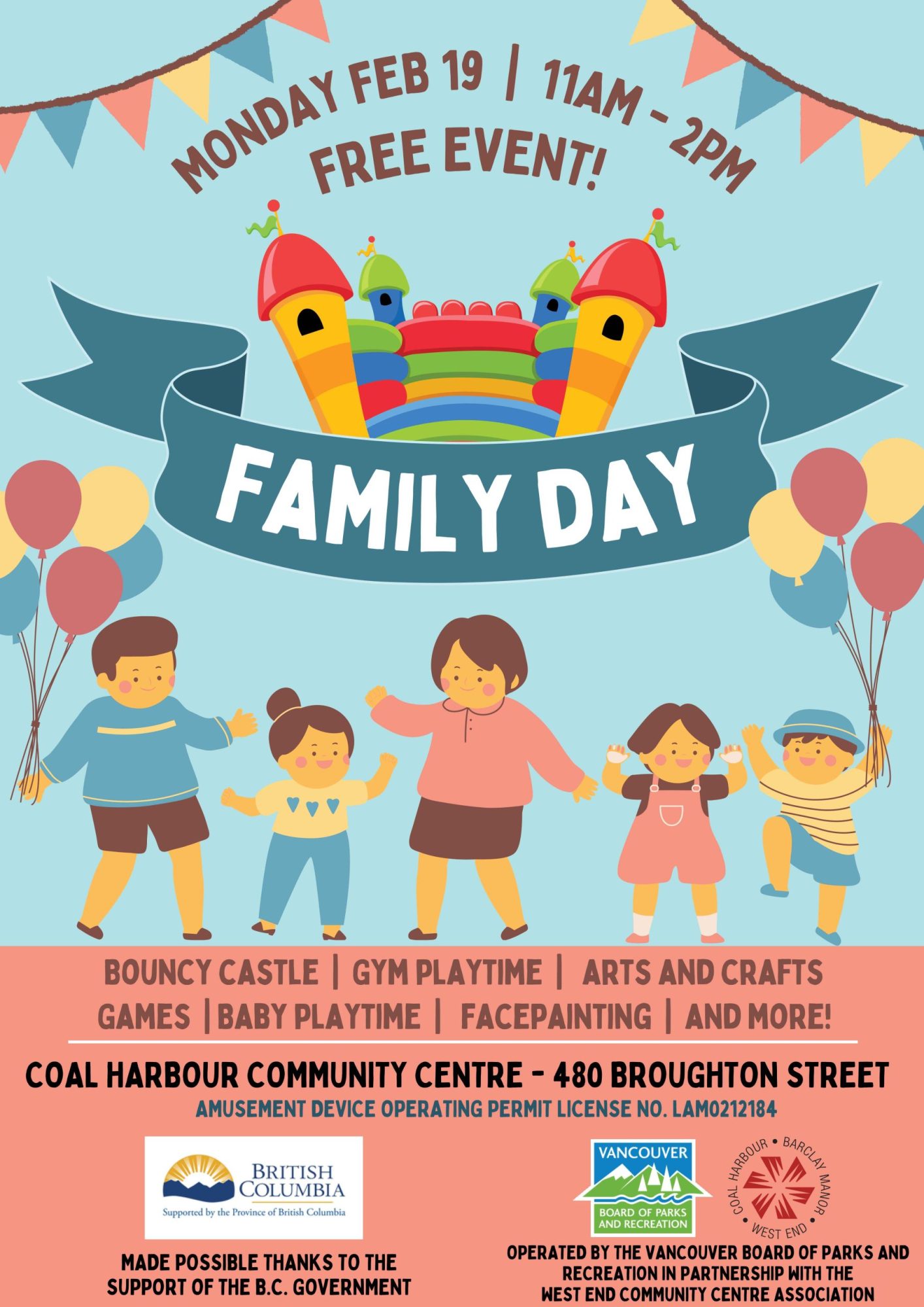 MONDAY FEB 19 | 11AM - 2PM family day Bouncy castle | Gym playtime | arts and crafts | Games | Baby playtime | facepainting | and more! COAL HARBOUR COMMUNITY CENTRE - 480 BROUGHTON STREET FREE EVENT MADE POSSIBLE THANKS TO THE SUPPORT OF THE B.C. GOVERNMENT. OPERATED BY THE VANCOUVER BOARD OF PARKS AND RECREATION IN PARTNERSHIP WITH THE WEST END COMMUNITY CENTRE ASSOCIATION. We gratefully acknowledge the financial support of the Province of British Columbia." "The Province of British Columbia has provided West End Community Centre Association a grant in support of our free, community Family Day activity. To learn more visit: https://www2.gov.bc.ca/gov/content/governments/celebrating-british-columbia/bc-family-day"