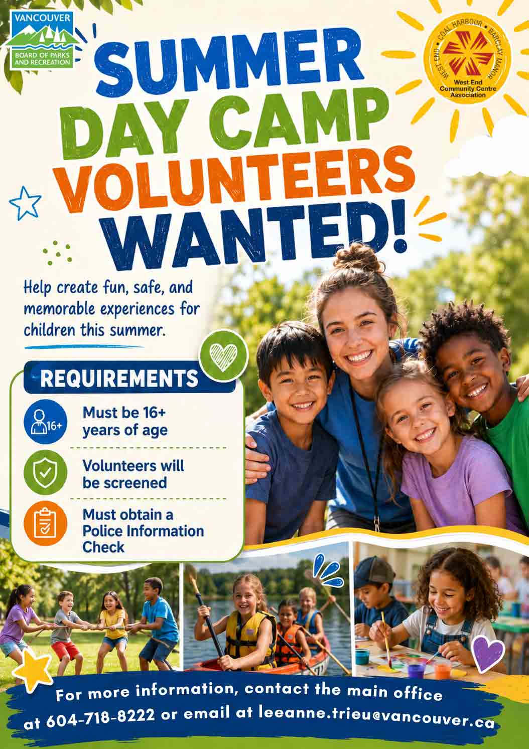 VANCOUVER BOARD OF PARKS AND RECREATION SUMMER DAY CAMP VOLUNTEERS WANTED! Help create fun, safe, and memorable experiences for children this summer. REQUIREMENTS Must be 16+ years of age Volunteers will be screened Must obtain a Police Information Check For more information, contact the main office at 604-718-8222 or email at leeanne.trieu@vancouver.ca