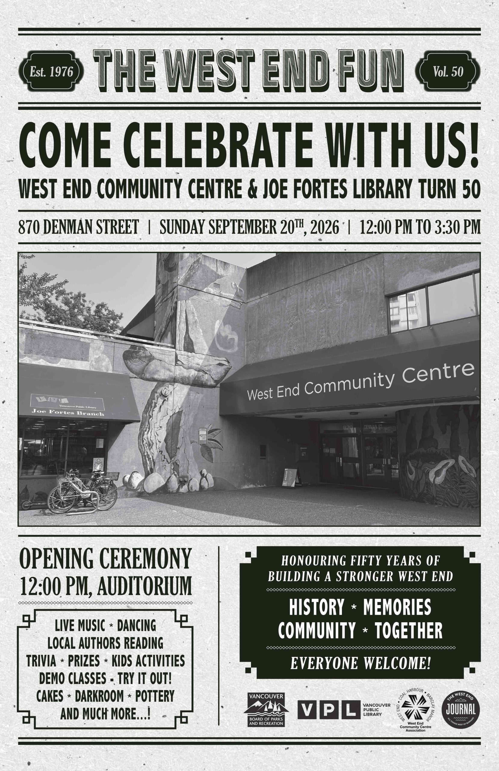 West End Community Centre & Joe Fortes Library Turn 50 Come Celebrate With Us! West End Community Centre & Joe Fortes Library turn 50! Sunday, September 20, 2026 12:00 PM to 3:30 PM 870 Denman Street, Vancouver Opening Ceremony 12:00 PM – Auditorium Live Music • Dancing • Local Authors Reading • Trivia • Prizes • Kids Activities • Demo Classes – Try It Out! • Cakes • Darkroom • Pottery • And Much More! Honouring Fifty Years of Building a Stronger West End History • Memories • Community • Together Everyone Welcome! Established 1976 Volume 50